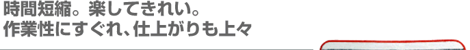 時間短縮。楽してきれい。作業性にすぐれ、仕上がりも上々