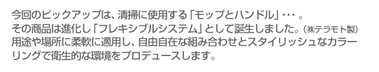 今回のピックアップは、清掃に使用する「モップとハンドル」・・・。その商品は進化し「フレキシブルシステム」として誕生しました。（㈱テラモト製）用途や場所に柔軟に適用し、自由自在な組み合わせとスタイリッシュなカラーリングで衛生的な環境をプロデュースします